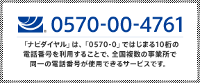 ナビダイヤル0570-00-4761「ナビダイヤル」は、「0570-0」ではじまる10桁の電話番号を利用することで、全国複数の事業所で同一の電話番号が使用できるサービスです。