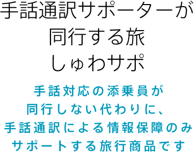 手話通訳サポーターが同行する旅しゅわサポ 手話対応の添乗員が同行しない代わりに手話通訳による情報保障のみサポートする旅行商品です