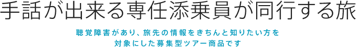 手話が出来る選任添乗員が同行する旅
聴覚に障がいあり、旅先の情報をきちんと知りたい方を対象にした募集型ツアー商品です