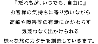 『だれもが、いつでも、自由に』お客様の気持ちに寄り添いながら高齢や障害等の有無に関わらず気兼ねなく出かけられる様々な旅のカタチを創造していきます。