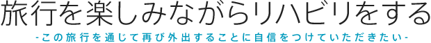 旅リハ この旅行を通じて再び外出することに自身をつけていただきたい